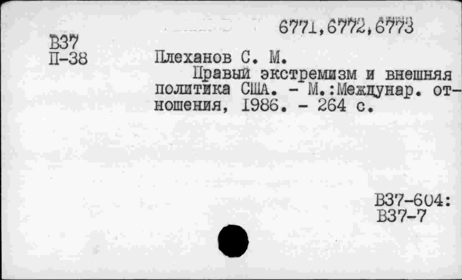 ﻿6771,6772^73
В37
П-38 Плеханов С. М.
Правый экстремизм и внешняя политика США. - М.:Межцунар. от ношения, 1986. - 264 с.
В37-604:
В37-7